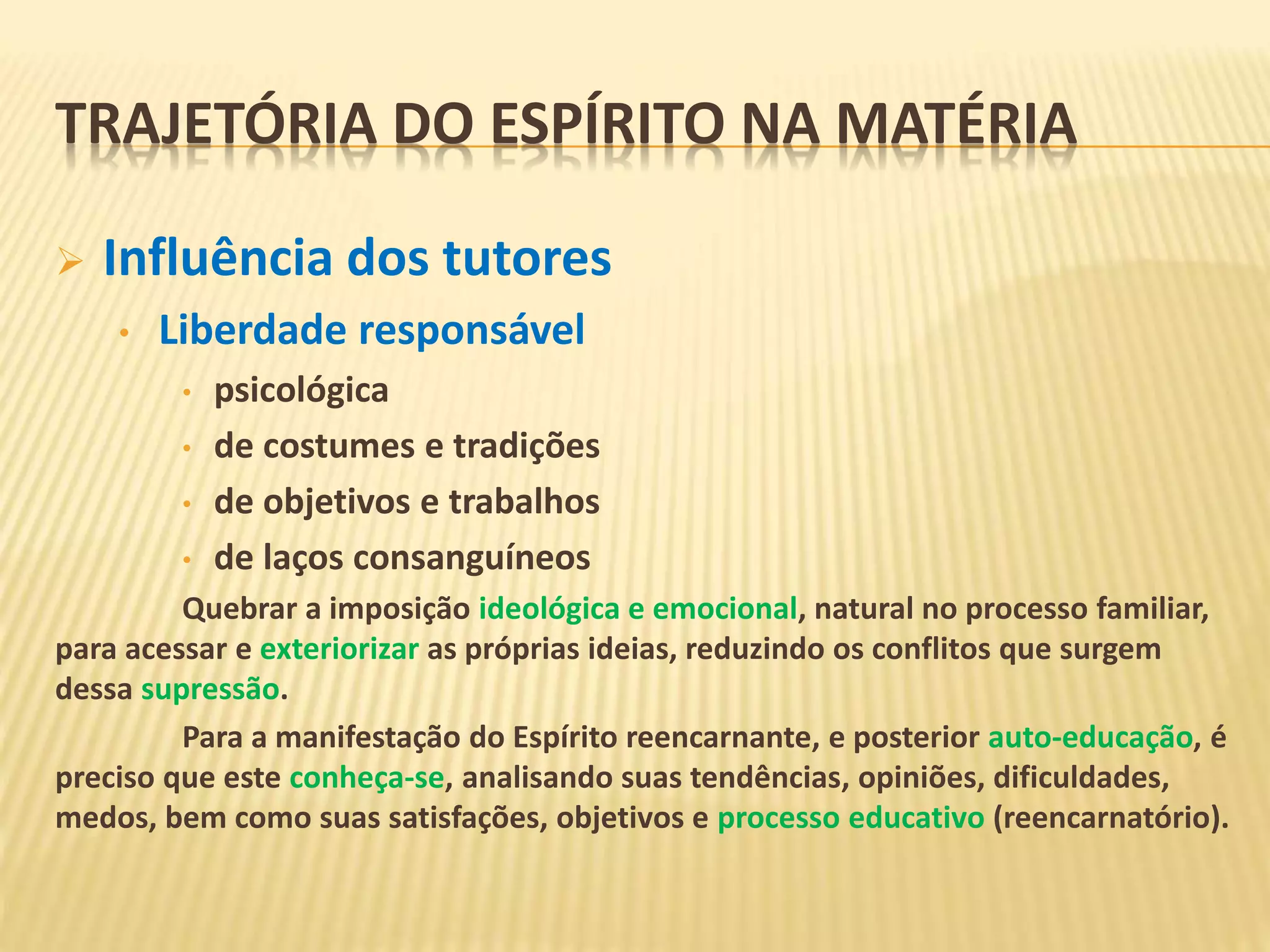  Influência dos tutores
• Liberdade responsável
• psicológica
• de costumes e tradições
• de objetivos e trabalhos
• de laços consanguíneos
Quebrar a imposição ideológica e emocional, natural no processo familiar,
para acessar e exteriorizar as próprias ideias, reduzindo os conflitos que surgem
dessa supressão.
Para a manifestação do Espírito reencarnante, e posterior auto-educação, é
preciso que este conheça-se, analisando suas tendências, opiniões, dificuldades,
medos, bem como suas satisfações, objetivos e processo educativo (reencarnatório).
TRAJETÓRIA DO ESPÍRITO NA MATÉRIA
 