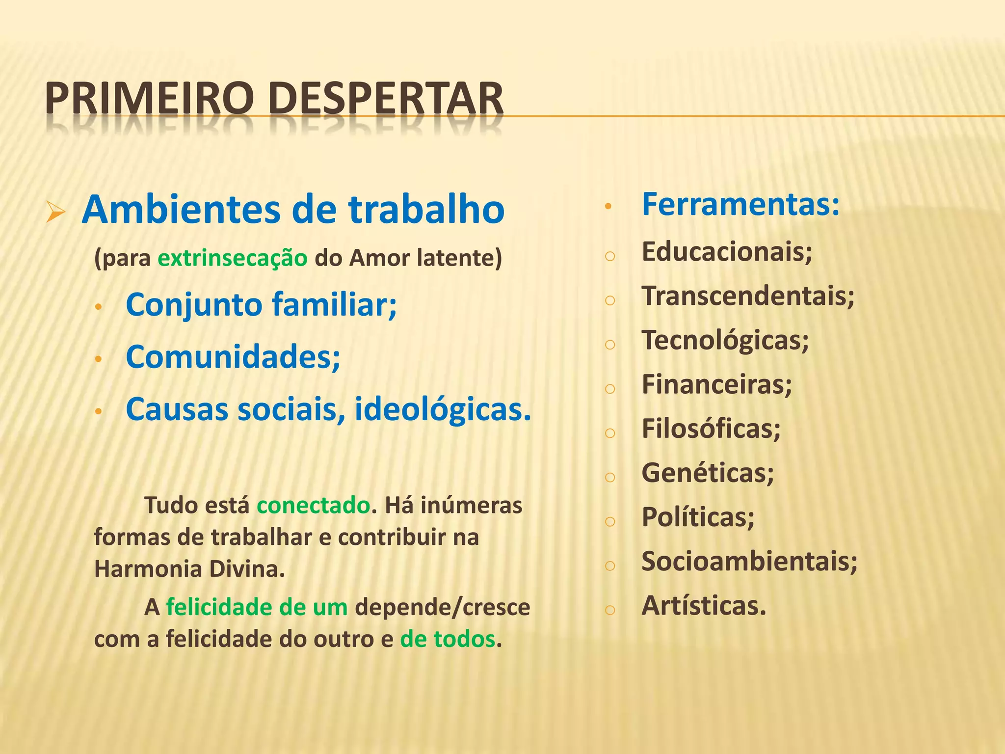 PRIMEIRO DESPERTAR
 Ambientes de trabalho
(para extrinsecação do Amor latente)
• Conjunto familiar;
• Comunidades;
• Causas sociais, ideológicas.
Tudo está conectado. Há inúmeras
formas de trabalhar e contribuir na
Harmonia Divina.
A felicidade de um depende/cresce
com a felicidade do outro e de todos.
• Ferramentas:
o Educacionais;
o Transcendentais;
o Tecnológicas;
o Financeiras;
o Filosóficas;
o Genéticas;
o Políticas;
o Socioambientais;
o Artísticas.
 