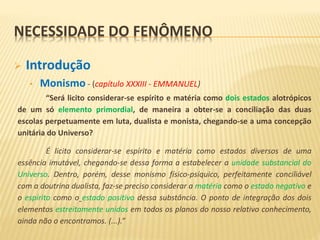 NECESSIDADE DO FENÔMENO
 Introdução
• Monismo - (capítulo XXXIII - EMMANUEL)
“Será licito considerar-se espírito e matéria como dois estados alotrópicos
de um só elemento primordial, de maneira a obter-se a conciliação das duas
escolas perpetuamente em luta, dualista e monista, chegando-se a uma concepção
unitária do Universo?
É licito considerar-se espírito e matéria como estados diversos de uma
essência imutável, chegando-se dessa forma a estabelecer a unidade substancial do
Universo. Dentro, porém, desse monismo físico-psíquico, perfeitamente conciliável
com a doutrina dualista, faz-se preciso considerar a matéria como o estado negativo e
o espírito como o estado positivo dessa substância. O ponto de integração dos dois
elementos estreitamente unidos em todos os planos do nosso relativo conhecimento,
ainda não o encontramos. (...).”
 