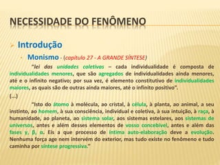 NECESSIDADE DO FENÔMENO
 Introdução
• Monismo - (capítulo 27 - A GRANDE SÍNTESE)
“lei das unidades coletivas – cada individualidade é composta de
individualidades menores, que são agregados de individualidades ainda menores,
até e o infinito negativo; por sua vez, é elemento constitutivo de individualidades
maiores, as quais são de outras ainda maiores, até o infinito positivo”.
(...)
“Isto do átomo à molécula, ao cristal, à célula, à planta, ao animal, a seu
instinto, ao homem, à sua consciência, individual e coletiva, à sua intuição, à raça, à
humanidade, ao planeta, ao sistema solar, aos sistemas estelares, aos sistemas de
universos, antes e além desses elementos de vosso concebível, antes e além das
fases γ, β, α. Eis a que processo de íntima auto-elaboração deve a evolução.
Nenhuma força age nem intervém do exterior, mas tudo existe no fenômeno e tudo
caminha por síntese progressiva.”
 