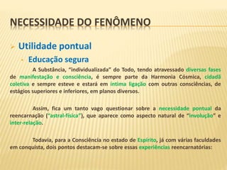 NECESSIDADE DO FENÔMENO
 Utilidade pontual
• Educação segura
A Substância, “individualizada” do Todo, tendo atravessado diversas fases
de manifestação e consciência, é sempre parte da Harmonia Cósmica, cidadã
coletiva e sempre esteve e estará em íntima ligação com outras consciências, de
estágios superiores e inferiores, em planos diversos.
Assim, fica um tanto vago questionar sobre a necessidade pontual da
reencarnação (“astral-física”), que aparece como aspecto natural de “involução” e
inter-relação.
Todavia, para a Consciência no estado de Espírito, já com várias faculdades
em conquista, dois pontos destacam-se sobre essas experiências reencarnatórias:
 