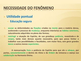 NECESSIDADE DO FENÔMENO
 Utilidade pontual
• Educação segura
1. escoar as deformidades ou fixações criadas na mente para a matéria densa,
acelerando o processo de mudança, enquanto interioriza os hábitos exteriores,
naturalmente adquiridos no plano das formas;
2. restringir a atuação do Espírito, de sua grandiosa potência, revestindo-o de
corpos, tanto mais densos quanto necessário, para que possa limitar e
trabalhar suas possibilidades e faculdades, com maior foco, sem gerar grandes
danos a outros menos experientes.
A reencarnação freia a potência do Espírito para que ele a eduque, por
partes, conscientemente e dentro do ritmo e da Ordem do Universo e exerça sua
colaboração na Harmonia Divina.
 
