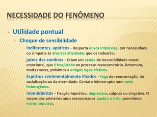 NECESSIDADE DO FENÔMENO
 Utilidade pontual
• Choque de sensibilidade
o indiferentes, apáticos - desperta novos interesses, por necessidade
ou simpatia às diversas atividades que os rodearão.
o juízes das sombras - Criam um casulo de insensibilidade moral-
emocional, que é fragilizado no processo reencarnatório. Retornam,
muitas vezes, próximos a antigos laços afetivos.
o Espíritos sentimentalmente ilhados - Fuga da reencarnação, da
socialização ou da eternidade. Contato ininterrupto num meio
heterogêneo.
o monoideístas - Fixação hipnótica, depressiva, culposa ou vingativa. O
torpor dos primeiros anos reencarnados quebra o ciclo, permitindo
novos impulsos.
 