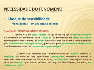 NECESSIDADE DO FENÔMENO
 Choque de sensibilidade
• monoideístas – em um estágio anterior
(capítulo XII - EVOLUÇÃO EM DOIS MUNDOS)
“Sentindo-se em clima adverso ao seu modo de ser, o homem primitivo,
desenfaixado do envoltório físico, recusa-se ao movimento na esfera extrafísica,
submergindo-se lentamente, na atrofia das células que lhe tecem o corpo espiritual,
por monoideísmo auto-hipnotizante, provocado pelo pensamento fixo-depressivo
que lhe define o anseio de retorno ao abrigo fisiológico.”
“(...) lembra as bactérias que se transformam em esporos quando as
condições de meio se lhes apresentam inadequadas, tornando-se imóveis e
resistindo admiravelmente ao frio e ao calor, durante anos, para regressarem ao
ciclo de evolução que lhes é peculiar, tão logo se identifiquem, de novo, em
ambiente propício.”
 