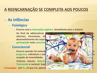  As infâncias
• Fisiológica
o Encerra com a maturação orgânica. Semelhante para a maioria.
o Ao final da adolescência os limites biológicos (sensoriais, estruturais,
nêuricos, hormonais, etc.) estão expandidos e o processo de
desenvolvimento do corpo e de manifestação do Espírito continuará com
participação mais consciente deste.
• Consciencial
o Encerra quando há entendimento de eternidade coletiva. Trabalhar pelo
progresso, individual e coletivo. Independe da idade, do intelecto ou da
acepção da imortalidade.
o Vivência interior. Maturidade manifestada nas atitudes cotidianas.
Transcende o racional. Supera a expectação de resultados imediatos.
O Consolador - 220ª “(...) O que crê, apenas admite; mas o que se ilumina vibra e sente”.
A REENCARNAÇÃO SE COMPLETA AOS POUCOS
 