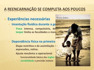  Experiências necessárias
• Imantação fluídica durante a gestação
o Troca intensa, compulsória, de energias e sensações. Um
torpor limita as faculdades e manifestações do Espírito.
• Dependência física na primeira infância
o Etapa restritiva e de assimilação - comportamentos,
expressões, rotina.
o Ajuste mecânico e operacional
 funcionalidade básica dos órgãos
 sensibilidade e precisão motora
A REENCARNAÇÃO SE COMPLETA AOS POUCOS
 