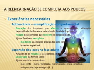 A REENCARNAÇÃO SE COMPLETA AOS POUCOS
 Experiências necessárias
• Adolescência – exemplificação comportamental
o Educação dos impulsos que afloram – agressividade, vitimação,
dependência, isolamento, criatividade, lascívia, fuga, etc.
o Fixação dos exemplos que ressoem na personalidade.
o Ajuste fluídico – energético
 moldando as energias produzidas pelo corpo
 histórico espiritual
• Expansão dos laços na fase adulta
o Ampliando as relações e as expressões de si. “Ambiente desconhecido”.
Construção da família social.
o Ajuste sensitivo – emocional
 mais lento – menor limitação, manifestações mais complexas
 independência psicológica (?...)
 