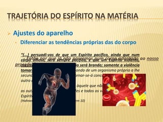 “(...) persuadi-vos de que um Espírito pacífico, ainda que num
corpo bilioso, será sempre pacífico, e que um Espírito violento,
mesmo num corpo linfático, não será brando; somente a violência
tomará outro caráter. Não dispondo de um organismo próprio a lhe
secundar a violência, a cólera tornar-se-á concentrada, enquanto no
outro caso será expansiva.
O corpo não dá cólera àquele que não a tem, como não dá
os outros vícios; todas as virtudes e todos os vícios são inerentes ao
Espírito (...)”
(Hahnemann – E.S.E. – capítullo IX, item 10)
 Ajustes do aparelho
• Diferenciar as tendências próprias das do corpo
- Então por que já não nascemos num corpo adaptado ao nosso
proceder?
TRAJETÓRIA DO ESPÍRITO NA MATÉRIA
 