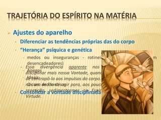  Ajustes do aparelho
• Diferenciar as tendências próprias das do corpo
• “Herança” psíquica e genética
• medos ou inseguranças - rotineiras e injustificáveis (sem
desencadeadores)
• Apegos
• Ideais
• O caso de Francisco
• Consolidar a vontade disciplinada
- Essa divergência aparente nos faculta
disciplinar mais nossa Vontade, quando temos
de contrapô-la aos impulsos do corpo. Reforça-
nos um modo de agir para, aos poucos e pela
repetição, sedimentarmos no Espírito uma
Virtude.
TRAJETÓRIA DO ESPÍRITO NA MATÉRIA
 