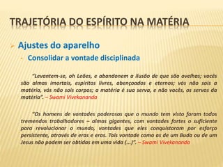  Ajustes do aparelho
• Consolidar a vontade disciplinada
“Levantem-se, oh Leões, e abandonem a ilusão de que são ovelhas; vocês
são almas imortais, espíritos livres, abençoados e eternos; vós não sois a
matéria, vós não sois corpos; a matéria é sua serva, e não vocês, os servos da
matéria”. – Swami Vivekananda
“Os homens de vontades poderosas que o mundo tem visto foram todos
tremendos trabalhadores – almas gigantes, com vontades fortes o suficiente
para revolucionar o mundo, vontades que eles conquistaram por esforço
persistente, através de eras e eras. Tais vontade como as de um Buda ou de um
Jesus não podem ser obtidas em uma vida (...)”. – Swami Vivekananda
TRAJETÓRIA DO ESPÍRITO NA MATÉRIA
 