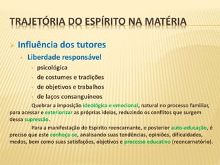  Influência dos tutores
• Liberdade responsável
• psicológica
• de costumes e tradições
• de objetivos e trabalhos
• de laços consanguíneos
Quebrar a imposição ideológica e emocional, natural no processo familiar,
para acessar e exteriorizar as próprias ideias, reduzindo os conflitos que surgem
dessa supressão.
Para a manifestação do Espírito reencarnante, e posterior auto-educação, é
preciso que este conheça-se, analisando suas tendências, opiniões, dificuldades,
medos, bem como suas satisfações, objetivos e processo educativo (reencarnatório).
TRAJETÓRIA DO ESPÍRITO NA MATÉRIA
 