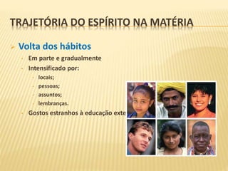  Volta dos hábitos
• Em parte e gradualmente
• Intensificado por:
• locais;
• pessoas;
• assuntos;
• lembranças.
• Gostos estranhos à educação exterior recebida.
TRAJETÓRIA DO ESPÍRITO NA MATÉRIA
 