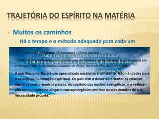  Muitos os caminhos
• Há o tempo e o método adequado para cada um
TRAJETÓRIA DO ESPÍRITO NA MATÉRIA
Livro - O Consolador (Emmanuel / Chico Xavier)
“223ª – Há tempo determinado na vida do homem terrestre para que se possa ele
entregar, com mais probabilidades de êxito, ao trabalho de iluminação?
A existência na Terra é um aprendizado excelente e constante. Não há idades para
o serviço de iluminação espiritual. Os pais têm o dever de orientar as crianças,
desde os seus primeiros passos, no capítulo das noções evangélicas, e a velhice
não tem o direito de alegar o cansaço orgânico em face desses estudos de sua
necessidade própria.”
 