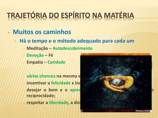  Muitos os caminhos
• Há o tempo e o método adequado para cada um
o Meditação – Autodescobrimento
o Devoção – Fé
o Empatia – Caridade
o várias chances na mesma encarnação;
o incentivar a felicidade x incentivar o método;
o desejar o bem e o aprendizado x desejar a proximidade e
reciprocidade;
o respeitar a liberdade, a distancia e o caminho de cada um.
TRAJETÓRIA DO ESPÍRITO NA MATÉRIA
 
