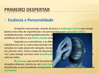  Essência x Personalidade
O Espírito reencarnado, através da busca e dedicação sincera para atingir
planos mais altos de experiências e da perseverança para aprender a Amar
verdadeiramente, sentirá gradativamente, além das elucubrações mentais, sua
existência em Deus e sua íntima relação com os outros Seres da Criação.
Expande-se a consciência, e as diferentes personalidades que cada
individuo traz em si, numa determinada reencarnação, bem como as posturas
variadas em cada século de evolução, tornam-se simples expressões diferentes de
um mesmo rosto. Inicia a etapa de desconstrução da personalidade centrada no
“eu”, para imergir em uma nova identificação coletiva – com base na Essência, que
está em todos.
O processo, que era de fora para dentro, trazendo aprendizados de
situações diversas, inverte-se, em novo impulso, para externar a face única do Ser,
dissolvendo as personalidades temporárias e oscilantes para intensificar o brilho da
Luz interior.
PRIMEIRO DESPERTAR
 