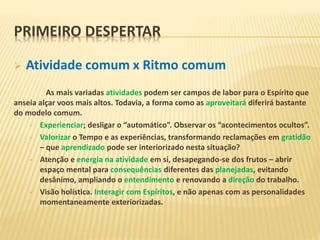  Atividade comum x Ritmo comum
As mais variadas atividades podem ser campos de labor para o Espírito que
anseia alçar voos mais altos. Todavia, a forma como as aproveitará diferirá bastante
do modelo comum.
• Experienciar; desligar o “automático”. Observar os “acontecimentos ocultos”.
• Valorizar o Tempo e as experiências, transformando reclamações em gratidão
– que aprendizado pode ser interiorizado nesta situação?
• Atenção e energia na atividade em si, desapegando-se dos frutos – abrir
espaço mental para consequências diferentes das planejadas, evitando
desânimo, ampliando o entendimento e renovando a direção do trabalho.
• Visão holística. Interagir com Espíritos, e não apenas com as personalidades
momentaneamente exteriorizadas.
PRIMEIRO DESPERTAR
 