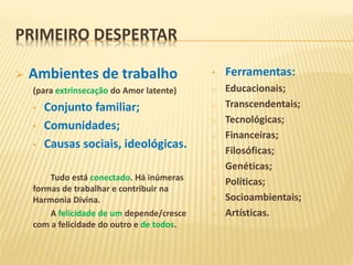 PRIMEIRO DESPERTAR
 Ambientes de trabalho
(para extrinsecação do Amor latente)
• Conjunto familiar;
• Comunidades;
• Causas sociais, ideológicas.
Tudo está conectado. Há inúmeras
formas de trabalhar e contribuir na
Harmonia Divina.
A felicidade de um depende/cresce
com a felicidade do outro e de todos.
• Ferramentas:
o Educacionais;
o Transcendentais;
o Tecnológicas;
o Financeiras;
o Filosóficas;
o Genéticas;
o Políticas;
o Socioambientais;
o Artísticas.
 