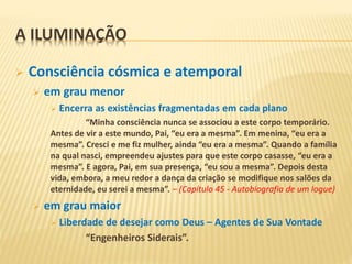 A ILUMINAÇÃO
 Consciência cósmica e atemporal
 em grau menor
 Encerra as existências fragmentadas em cada plano
“Minha consciência nunca se associou a este corpo temporário.
Antes de vir a este mundo, Pai, “eu era a mesma”. Em menina, “eu era a
mesma”. Cresci e me fiz mulher, ainda “eu era a mesma”. Quando a família
na qual nasci, empreendeu ajustes para que este corpo casasse, “eu era a
mesma”. E agora, Pai, em sua presença, “eu sou a mesma”. Depois desta
vida, embora, a meu redor a dança da criação se modifique nos salões da
eternidade, eu serei a mesma”. – (Capítulo 45 - Autobiografia de um Iogue)
 em grau maior
 Liberdade de desejar como Deus – Agentes de Sua Vontade
“Engenheiros Siderais”.
 