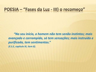 POESIA – “Fases da Luz - III) o recomeço”
“No seu início, o homem não tem senão instintos; mais
avançado e corrompido, só tem sensações; mais instruído e
purificado, tem sentimentos.”
(E.S.E, capítulo XI, item 8).
 