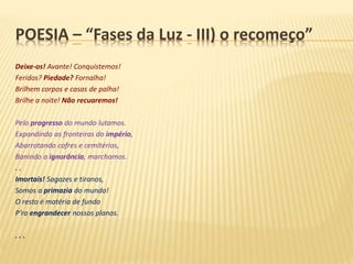 POESIA – “Fases da Luz - III) o recomeço”
Deixe-os! Avante! Conquistemos!
Feridos? Piedade? Fornalha!
Brilhem corpos e casas de palha!
Brilhe a noite! Não recuaremos!
Pelo progresso do mundo lutamos.
Expandindo as fronteiras do império,
Abarrotando cofres e cemitérios,
Banindo a ignorância, marchamos.
. .
Imortais! Sagazes e tiranos,
Somos a primazia do mundo!
O resto é matéria de fundo
P’ra engrandecer nossos planos.
. . .
 