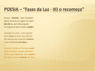Escuro... Sozinho... Que maldição!
Quem atreveu-se a jogar-me aqui?
Que fiz eu, que não progredi,
Se progresso levei a toda a nação?
Cansado me sinto... Luta ingrata!
Num corpo de lama, que detesto.
Me desencanta o planeta simiesco
E sua civilização putrefata...
. .
Homens! Mulheres! Escravos meus!
Onde os duelos, desejos, desvelos?
Quem anuiu desprezar meus apelos?
Ah! Só me resta a piedade dos céus...
POESIA – “Fases da Luz - III) o recomeço”
 