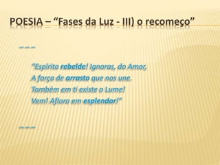 _ _ _
“Espírito rebelde! Ignoras, do Amor,
A força de arrasto que nos une.
Também em ti existe o Lume!
Vem! Aflora em esplendor!”
_ _ _
POESIA – “Fases da Luz - III) o recomeço”
 