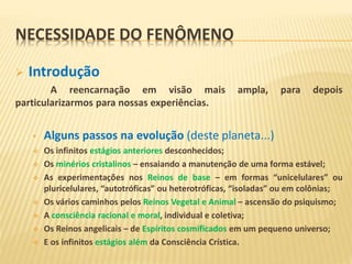 NECESSIDADE DO FENÔMENO
 Introdução
A reencarnação em visão mais ampla, para depois
particularizarmos para nossas experiências.
• Alguns passos na evolução (deste planeta...)
 Os infinitos estágios anteriores desconhecidos;
 Os minérios cristalinos – ensaiando a manutenção de uma forma estável;
 As experimentações nos Reinos de base – em formas “unicelulares” ou
pluricelulares, “autotróficas” ou heterotróficas, “isoladas” ou em colônias;
 Os vários caminhos pelos Reinos Vegetal e Animal – ascensão do psiquismo;
 A consciência racional e moral, individual e coletiva;
 Os Reinos angelicais – de Espíritos cosmificados em um pequeno universo;
 E os infinitos estágios além da Consciência Crística.
 