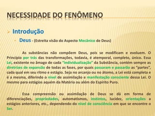 NECESSIDADE DO FENÔMENO
 Introdução
• Deus - (Estreita visão do Aspecto Mecânico de Deus)
As substâncias não compõem Deus, pois se modificam e evoluem. O
Princípio por trás das transformações, todavia, é atemporal, completo, único. Essa
Lei, existente no âmago de cada “individualização” da Substância, contém sempre as
diretrizes de expansão de todas as fases, por quais passaram e passarão as “partes”,
cada qual em seu ritmo e estágio. Seja no arcanjo ou no átomo, a Lei está completa e
é a mesma, diferindo o nível de assimilação e manifestação consciente dessa Lei. O
mesmo para estágios aquém da Matéria ou além do Espírito Puro.
Essa compreensão ou assimilação de Deus se dá em forma de
diferenciações, propriedades, automatismos, instintos, lucidez, orientações a
estágios anteriores, etc., dependendo do nível de consciência em que se encontre o
Ser.
 