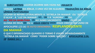O SUBSTANTIVO LÚCIFER OCORRE SEIS VEZES NA VULGATA,
VERSÃO LATINA DA BÍBLIA, E UMA VEZ EM ALGUMAS TRADUÇÕES DA BÍBLIA
LÍNGUA PORTUGUESA.
LÚCIFER SE REFERE LITERALMENTE À "ESTRELA DA MANHÃ" OU "ESTRELA
D'ALVA", À "LUZ DA MANHÃ",[17] ",[18] E À "AURORA" [19] OU,
AO "REI DA BABILÔNIA",[20] AO SUMO SACERDOTE SIMÃO, FILHO DE
GLÓRIA DE DEUS,[22] OU A JESUS CRISTO.[23][24] JESUS CRISTO, NO LIVRO DE
APOCALIPSE (22:16) SE AUTO DENOMINA "RESPLANDESCENTE
DA MANHÃ",
O QUE É DIFERENCIADO QUANDO O TERMO É USADO SEPARADAMENTE
"ESTRELA DA MANHÃ" COMO "PODER SOBRE NAÇÕES". (APOCALIPSE 2:26,
28, ISAÍAS 14:12),
 