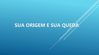 SUA ORIGEM E SUA QUEDA
 