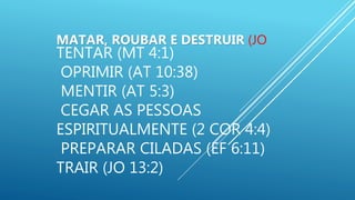 MATAR, ROUBAR E DESTRUIR (JO
TENTAR (MT 4:1)
OPRIMIR (AT 10:38)
MENTIR (AT 5:3)
CEGAR AS PESSOAS
ESPIRITUALMENTE (2 COR 4:4)
PREPARAR CILADAS (EF 6:11)
TRAIR (JO 13:2)
 
