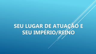SEU LUGAR DE ATUAÇÃO E
SEU IMPÉRIO/REINO
 