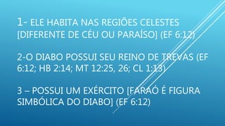 1- ELE HABITA NAS REGIÕES CELESTES
[DIFERENTE DE CÉU OU PARAÍSO] (EF 6:12)
2-O DIABO POSSUI SEU REINO DE TREVAS (EF
6:12; HB 2:14; MT 12:25, 26; CL 1:13)
3 – POSSUI UM EXÉRCITO [FARAÓ É FIGURA
SIMBÓLICA DO DIABO] (EF 6:12)
 