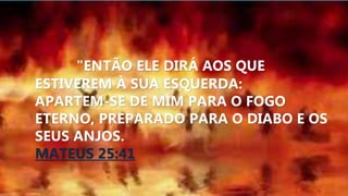 "ENTÃO ELE DIRÁ AOS QUE
ESTIVEREM À SUA ESQUERDA:
APARTEM-SE DE MIM PARA O FOGO
ETERNO, PREPARADO PARA O DIABO E OS
SEUS ANJOS.
MATEUS 25:41
 
