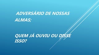 ADVERSÁRIO DE NOSSAS
ALMAS;
QUEM JÁ OUVIU OU DISSE
ISSO?
 
