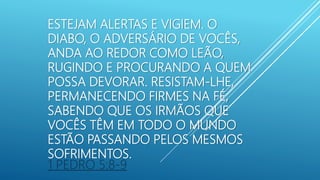 ESTEJAM ALERTAS E VIGIEM. O
DIABO, O ADVERSÁRIO DE VOCÊS,
ANDA AO REDOR COMO LEÃO,
RUGINDO E PROCURANDO A QUEM
POSSA DEVORAR. RESISTAM-LHE,
PERMANECENDO FIRMES NA FÉ,
SABENDO QUE OS IRMÃOS QUE
VOCÊS TÊM EM TODO O MUNDO
ESTÃO PASSANDO PELOS MESMOS
SOFRIMENTOS.
1 PEDRO 5:8-9
 