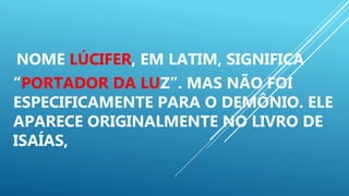 NOME LÚCIFER, EM LATIM, SIGNIFICA
“PORTADOR DA LUZ”. MAS NÃO FOI
ESPECIFICAMENTE PARA O DEMÔNIO. ELE
APARECE ORIGINALMENTE NO LIVRO DE
ISAÍAS,
 