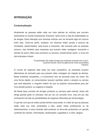 INTRODUÇÃO


Contextualização


Atualmente as pessoas estão cada vez mais atentas às notícias que ocorrem
diariamente no mundo empresarial, financeiro, tanto como a vida de celebridades ou
de amigos. Essa interação com diversas notícias vem se tornando algo em comum
entre elas. Criam-se perfis, avatares, em diversas redes sociais a procura de
novidades, oportunidades, esta busca é crescente, não somente para as pessoas
comuns, mas também para empresas que buscam obter vantagens, buscando a
opinião de quem utiliza seus produtos ou serviços, presenciando assim, a nova era
das empresas virtuais.

                      "A penetração das redes sociais nas empresas aumenta ano a ano",
                                 (Leandro Kenski, CEO da agência de mídia social Media
                                                                             Factory).

O mundo de negócios está cada vez mais competitivo, as empresas buscam
alternativas de mercado para que possam obter vantagem em relação às demais.
Neste ambiente competitivo, o e-commerce vem se tornando cada vez maior. De
uma forma rápida, os consumidores buscam opiniões sobre o produto ou serviço
que será adquirido, e ninguém melhor do que os próprios consumidores para dar
uma opinião positiva, ou negativa a respeito.

No Brasil esse conceito de divulgar produtos ou serviços pela internet, ainda não
atinge grande parte no mercado, não por ser um conceito novo, mas sim por não
conhecerem de fato as possibilidades de negócios oferecidas por tal tecnologia.

O que faz com que as redes sociais tenham esse poder, é o fator de que as pessoas
estão cada vez mais conectadas a elas, sejam redes profissionais ou de
relacionamento, e essa conexão está presente no dia-a-dia produzindo um grande
conteúdo de notícias, informações, reclamações, sugestões e, é claro, elogios.




                                                                                   14
 