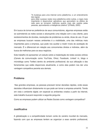 "A mudança para uma internet como plataforma, e um entendimento
                   das regras
                   para obter sucesso nesta nova plataforma entre outras, a regra mais
                   importante é desenvolver aplicativos que aproveitem os efeitos de
                   rede para se tornarem melhores quanto mais são usados pelas
                   pessoas, aproveitando a inteligência coletiva" (O’Reilly, 2005)

Em busca de tornar-se preferência de seus consumidores, algumas empresas estão
se submetendo as redes sociais e alcançando uma relação com o seu cliente, para
esclarecimentos de dúvidas, resoluções de problemas ou ainda, dicas de uso. O que
as empresas buscam nesses ambientes é a visibilidade, uma das métricas mais
importantes para a empresa, que pode nos auxiliar a medir níveis de aceitação de
mercado. É o diferencial em relação aos concorrentes diretos e indiretos, além da
busca de melhorias para os seus negócios.

Este trabalho irá apresentar um estudo sobre a implantação de redes sociais onlines
(Canais de comunicação como YouTube, Orkut, Facebook, Linked’ in, blogs e
microblogs como Twitter) dentro do ambiente profissional, da sua utilização e das
ferramentas que estão disponíveis atualmente, e como elas podem nos dar uma
vantagem competitiva perante aos demais.




Problema

Nas grandes empresas, as pessoas precisam tomar decisões rápidas, onde essas
decisões influenciam diretamente no que pode ser tornar a empresa amanhã. Tendo
em vista o ambiente digital, em especial os ambientes criados a partir da internet,
este trabalho buscará responder a seguinte pergunta:

Como as empresas podem utilizar as Redes Sociais como vantagem competitiva?




Justificativa

A globalização e a competitividade tomam conta do cenário mundial do mercado,
fazendo com que as empresas tentem se organizar a esse cenário profissional,



                                                                                   15
 
