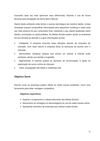 buscando cada vez mais aprimorar seus diferenciais, fazendo o uso de novas
técnicas para divulgação de forma fácil e flexível.

Diante deste ambiente onde temos o avanço tecnológico de maneira rápida, muitas
empresas buscam compartilhar informações para adquirirem confiança e estar cada
vez mais próximo do seu consumidor final, mantendo o seu cliente atualizado sobre
ofertas, promoções ou oportunidades. As Redes Sociais podem ajudar as empresas
em sua tomada de decisão e a gerir informações do tipo:

     Inteligente: A empresa encontra boas soluções através de enquetes de
    mercado. Com esse retorno a empresa tenta se estruturar de acordo com o
    mercado.
     Democrática: Qualquer pessoa que possui um acesso à internet pode
    participar, dando sua opinião e sugestão.
     Segmentada: A internet quebra as barreiras de comunicação, e ajuda na
    exploração de novos nichos de mercado.
     Veloz: propagação das idéias e marketing viral.



Objetivo Geral


Discutir como as empresas podem utilizar as redes sociais existentes, como uma
ferramenta para obter vantagem competitiva.

      Objetivos específicos

         Explicar o surgimento e o desenvolvimento das Redes Sociais;
         Demonstrar as vantagens (e desvantagens) do uso de redes sociais online.
         Apresentar exemplos de empresas que utilizam redes sociais.




                                                                               16
 