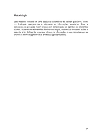 Metodologia

Este trabalho consiste em uma pesquisa exploratória de caráter qualitativo, tendo
por finalidade, compreender e interpretar as informações levantadas. Para a
elaboração da pesquisa foram levadas em consideração as opiniões de diferentes
autores, extraídos de referências de diversos artigos, eletrônicos e e-books sobre o
assunto, a fim de levantar um maior número de informações e uma pesquisa com as
empresas Tecnisa (@Tecnisa) e Bradesco (@AloBradesco).




                                                                                 17
 