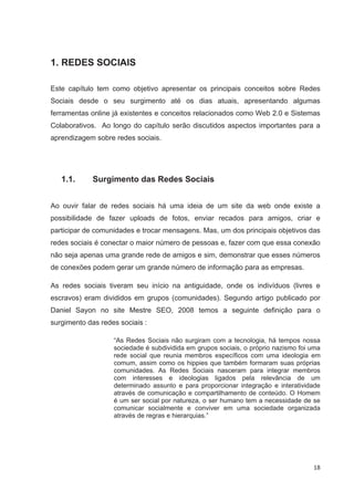 1. REDES SOCIAIS

Este capítulo tem como objetivo apresentar os principais conceitos sobre Redes
Sociais desde o seu surgimento até os dias atuais, apresentando algumas
ferramentas online já existentes e conceitos relacionados como Web 2.0 e Sistemas
Colaborativos. Ao longo do capítulo serão discutidos aspectos importantes para a
aprendizagem sobre redes sociais.




   1.1.      Surgimento das Redes Sociais


Ao ouvir falar de redes sociais há uma ideia de um site da web onde existe a
possibilidade de fazer uploads de fotos, enviar recados para amigos, criar e
participar de comunidades e trocar mensagens. Mas, um dos principais objetivos das
redes sociais é conectar o maior número de pessoas e, fazer com que essa conexão
não seja apenas uma grande rede de amigos e sim, demonstrar que esses números
de conexões podem gerar um grande número de informação para as empresas.

As redes sociais tiveram seu início na antiguidade, onde os indivíduos (livres e
escravos) eram divididos em grupos (comunidades). Segundo artigo publicado por
Daniel Sayon no site Mestre SEO, 2008 temos a seguinte definição para o
surgimento das redes sociais :

                   “As Redes Sociais não surgiram com a tecnologia, há tempos nossa
                   sociedade é subdividida em grupos sociais, o próprio nazismo foi uma
                   rede social que reunia membros específicos com uma ideologia em
                   comum, assim como os hippies que também formaram suas próprias
                   comunidades. As Redes Sociais nasceram para integrar membros
                   com interesses e ideologias ligados pela relevância de um
                   determinado assunto e para proporcionar integração e interatividade
                   através de comunicação e compartilhamento de conteúdo. O Homem
                   é um ser social por natureza, o ser humano tem a necessidade de se
                   comunicar socialmente e conviver em uma sociedade organizada
                   através de regras e hierarquias.”




                                                                                    18
 