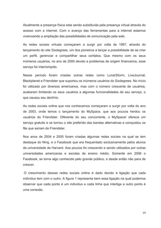 Atualmente a presença física esta sendo substituída pela presença virtual através do
acesso com a internet. Com o avanço das ferramentas para a internet estamos
vivenciando a ampliação das possibilidades de comunicação pela web.

As redes sociais virtuais começaram a surgir por volta de 1997, através do
lançamento do site Sixdegrees, um dos pioneiros a lançar a possibilidade de se criar
um perfil, gerenciar e compartilhar seus contatos. Que mesmo com os seus
inúmeros usuários, no ano de 2000 devido a problemas de origem financeiros, esse
serviço foi interrompido.

Nesse período foram criadas outras redes como LunarStorm, LiveJournal,
Blackplanet e Friendster que suportou os inúmeros usuários do Sixdegrees. No início
foi utilizado por diversos americanos, mas com o número crescente de usuários,
acabaram limitando os seus usuários a algumas funcionalidades de seu serviço, o
que causou seu declínio.

As redes sociais online que nos conhecemos começaram a surgir por volta do ano
de 2003, onde temos o lançamento do MySpace, que aos poucos herdou os
usuários do Friendster. Diferente do seu concorrente, o MySpacer oferece um
serviço gratuito e se tornou o site preferido das bandas alternativas e conquistou os
fãs que saíram do Friendster.

Nos anos de 2004 e 2005 foram criadas algumas redes sociais na qual se tem
destaque do Ning, e o Facebook que era frequentado exclusivamente pelos alunos
da universidade de Harvard. Aos poucos foi crescendo e sendo utilizados por outras
universidades americanas e escolas de ensino médio. Somente em 2006 o
Facebook, se torna algo conhecido pelo grande público, e desde então não para de
crescer.

O crescimento dessas redes sociais online é dado devido à ligação que cada
indivíduo tem com o outro. A figura 1 representa bem essa ligação na qual podemos
observar que cada ponto é um individuo e cada linha que interliga a outro ponto é
uma conexão.




                                                                                  19
 