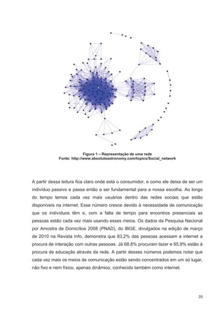 Figura 1 – Representação de uma rede
             Fonte: http://www.absoluteastronomy.com/topics/Social_network




A partir dessa leitura fica claro onde está o consumidor, e como ele deixa de ser um
indivíduo passivo e passa então a ser fundamental para a nossa escolha. Ao longo
do tempo temos cada vez mais usuários dentro das redes sociais que estão
disponíveis na internet. Esse número cresce devido à necessidade de comunicação
que os indivíduos têm e, com a falta de tempo para encontros presenciais as
pessoas estão cada vez mais usando esses meios. Os dados da Pesquisa Nacional
por Amostra de Domicílios 2008 (PNAD), do IBGE, divulgados na edição de março
de 2010 na Revista Info, demonstra que 83,2% das pessoas acessam a internet a
procura de interação com outras pessoas. Já 68,8% procuram lazer e 65,9% estão à
procura de educação através da rede. A partir desses números podemos notar que
cada vez mais os meios de comunicação estão sendo concentrados em um só lugar,
não fixo e nem físico, apenas dinâmico, conhecido também como internet.




                                                                                 20
 