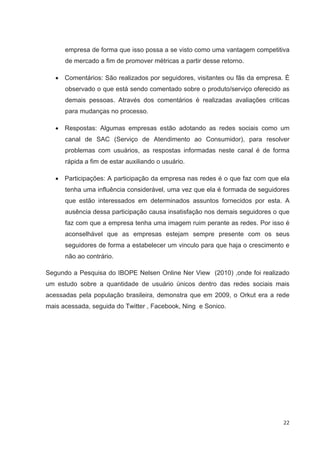 empresa de forma que isso possa a se visto como uma vantagem competitiva
      de mercado a fim de promover métricas a partir desse retorno.

      Comentários: São realizados por seguidores, visitantes ou fãs da empresa. É
      observado o que está sendo comentado sobre o produto/serviço oferecido as
      demais pessoas. Através dos comentários é realizadas avaliações criticas
      para mudanças no processo.

      Respostas: Algumas empresas estão adotando as redes sociais como um
      canal de SAC (Serviço de Atendimento ao Consumidor), para resolver
      problemas com usuários, as respostas informadas neste canal é de forma
      rápida a fim de estar auxiliando o usuário.

      Participações: A participação da empresa nas redes é o que faz com que ela
      tenha uma influência considerável, uma vez que ela é formada de seguidores
      que estão interessados em determinados assuntos fornecidos por esta. A
      ausência dessa participação causa insatisfação nos demais seguidores o que
      faz com que a empresa tenha uma imagem ruim perante as redes. Por isso é
      aconselhável que as empresas estejam sempre presente com os seus
      seguidores de forma a estabelecer um vinculo para que haja o crescimento e
      não ao contrário.

Segundo a Pesquisa do IBOPE Nelsen Online Ner View (2010) ,onde foi realizado
um estudo sobre a quantidade de usuário únicos dentro das redes sociais mais
acessadas pela população brasileira, demonstra que em 2009, o Orkut era a rede
mais acessada, seguida do Twitter , Facebook, Ning e Sonico.




                                                                              22
 