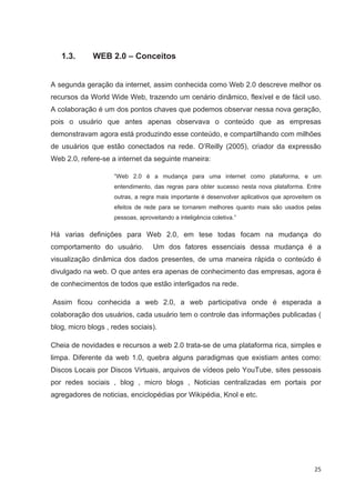 1.3.      WEB 2.0 – Conceitos


A segunda geração da internet, assim conhecida como Web 2.0 descreve melhor os
recursos da World Wide Web, trazendo um cenário dinâmico, flexível e de fácil uso.
A colaboração é um dos pontos chaves que podemos observar nessa nova geração,
pois o usuário que antes apenas observava o conteúdo que as empresas
demonstravam agora está produzindo esse conteúdo, e compartilhando com milhões
de usuários que estão conectados na rede. O’Reilly (2005), criador da expressão
Web 2.0, refere-se a internet da seguinte maneira:

                    “Web 2.0 é a mudança para uma internet como plataforma, e um
                    entendimento, das regras para obter sucesso nesta nova plataforma. Entre
                    outras, a regra mais importante é desenvolver aplicativos que aproveitem os
                    efeitos de rede para se tornarem melhores quanto mais são usados pelas
                    pessoas, aproveitando a inteligência coletiva.”

Há varias definições para Web 2.0, em tese todas focam na mudança do
comportamento do usuário.         Um dos fatores essenciais dessa mudança é a
visualização dinâmica dos dados presentes, de uma maneira rápida o conteúdo é
divulgado na web. O que antes era apenas de conhecimento das empresas, agora é
de conhecimentos de todos que estão interligados na rede.

Assim ficou conhecida a web 2.0, a web participativa onde é esperada a
colaboração dos usuários, cada usuário tem o controle das informações publicadas (
blog, micro blogs , redes sociais).

Cheia de novidades e recursos a web 2.0 trata-se de uma plataforma rica, simples e
limpa. Diferente da web 1.0, quebra alguns paradigmas que existiam antes como:
Discos Locais por Discos Virtuais, arquivos de vídeos pelo YouTube, sites pessoais
por redes sociais , blog , micro blogs , Noticias centralizadas em portais por
agregadores de noticias, enciclopédias por Wikipédia, Knol e etc.




                                                                                            25
 