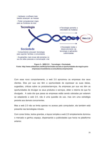 Figura 5 – WEB 2.0 : Tecnologia + Sociedade
  Fonte: http://www.slideshare.net/fhcipriani/redes-sociais-e-oportunidades-de-negcio-para-
                     empresas-investidores-e-consultores-empresariais




Com esse novo comportamento, a web 2.0 aproximou as empresas dos seus
clientes. Eles por sua vez têm a oportunidade de expressar as suas ideias,
sugestões, criticas sobre os produtos/serviços. As empresas por sua vez têm as
oportunidades de divulgar os seus produtos e serviços, obter o retorno do que foi
divulgado. A cada dia que passa as empresas estão sendo cobradas por estarem
se adaptando a web 2.0, não é uma questão de uso, mas sim uma estratégia
perante aos demais concorrentes.

Mas a web 2.0 não se limita apenas no acesso pelo computador, ela também está
presente nas tecnologias móveis.

Com cores fortes, textos grandes, e layout simples a web 2.0 simplesmente dominou
o mercado e ganhou espaço, dispensando a publicidades que havia na plataforma
anterior.




                                                                                              26
 