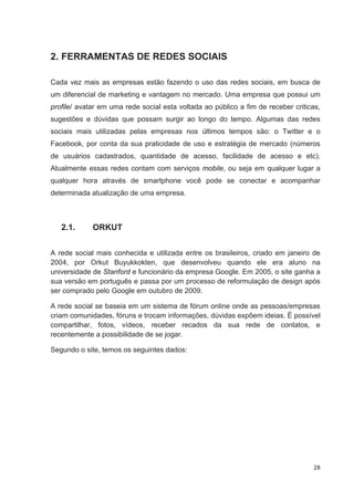2. FERRAMENTAS DE REDES SOCIAIS

Cada vez mais as empresas estão fazendo o uso das redes sociais, em busca de
um diferencial de marketing e vantagem no mercado. Uma empresa que possui um
profile/ avatar em uma rede social esta voltada ao público a fim de receber criticas,
sugestões e dúvidas que possam surgir ao longo do tempo. Algumas das redes
sociais mais utilizadas pelas empresas nos últimos tempos são: o Twitter e o
Facebook, por conta da sua praticidade de uso e estratégia de mercado (números
de usuários cadastrados, quantidade de acesso, facilidade de acesso e etc).
Atualmente essas redes contam com serviços mobile, ou seja em qualquer lugar a
qualquer hora através de smartphone você pode se conectar e acompanhar
determinada atualização de uma empresa.



   2.1.      ORKUT


A rede social mais conhecida e utilizada entre os brasileiros, criado em janeiro de
2004, por Orkut Buyukkokten, que desenvolveu quando ele era aluno na
universidade de Stanford e funcionário da empresa Google. Em 2005, o site ganha a
sua versão em português e passa por um processo de reformulação de design após
ser comprado pelo Google em outubro de 2009.

A rede social se baseia em um sistema de fórum online onde as pessoas/empresas
criam comunidades, fóruns e trocam informações, dúvidas expõem ideias. È possível
compartilhar, fotos, vídeos, receber recados da sua rede de contatos, e
recentemente a possibilidade de se jogar.

Segundo o site, temos os seguintes dados:




                                                                                  28
 