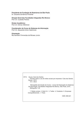Presidente da Fundação de Rotarianos de São Paulo
Dr. Eduardo de Barros Pimentel

Direção Geral das Faculdades Integradas Rio Branco
Prof. Dr. Custódio Pereira

Diretor Acadêmico
Prof. Dr. Edman Altheman

Coordenador do Curso de Sistemas de Informação
Prof. Dr. Alexandre Ichiro Hashimoto

Orientação
Ms.Hamilton Fernandes de Moraes Junior




               S714   Souza, Caio dos Santos
                        Estudos sobre o uso de redes sociais por empresas / Caio dos Santos
                      Souza.- 2010.
                        72 f.; 30cm

                         Monografia (Conclusão de Curso) – Curso de Graduação em Sistemas
                      de Informação, Faculdades Integradas Rio Branco, São Paulo, 2010.
                        Bibliografia: f.36

                        1. Redes sociais. 2. Web 2.0. 3. Twitter 4. Facebook. 5. Empresas
                      Compartilhamento. I. Título.

                                                                          CDD- 658.421
 