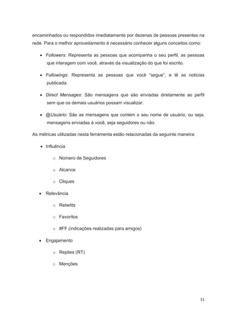 encaminhados ou respondidos imediatamente por dezenas de pessoas presentes na
rede. Para o melhor aproveitamento é necessário conhecer alguns conceitos como:

      Followers: Representa as pessoas que acompanha o seu perfil, as pessoas
       que interagem com você, através da visualização do que foi escrito.

      Followings: Representa as pessoas que você “segue”, e lê as noticias
       publicada.

      Direct Mensages: São mensagens que são enviadas diretamente ao perfil
       sem que os demais usuários possam visualizar.

      @Usuário: São as mensagens que contém o seu nome de usuário, ou seja,
       mensagens enviadas à você, seja seguidores ou não.

As métricas utilizadas nesta ferramenta estão relacionadas da seguinte maneira:

      Influência

         o Número de Seguidores

         o Alcance

         o Cliques

      Relevância

         o Retwitts

         o Favoritos

         o #FF (indicações realizadas para amigos)

      Engajamento

         o Replies (RT)

         o Menções




                                                                                  31
 
